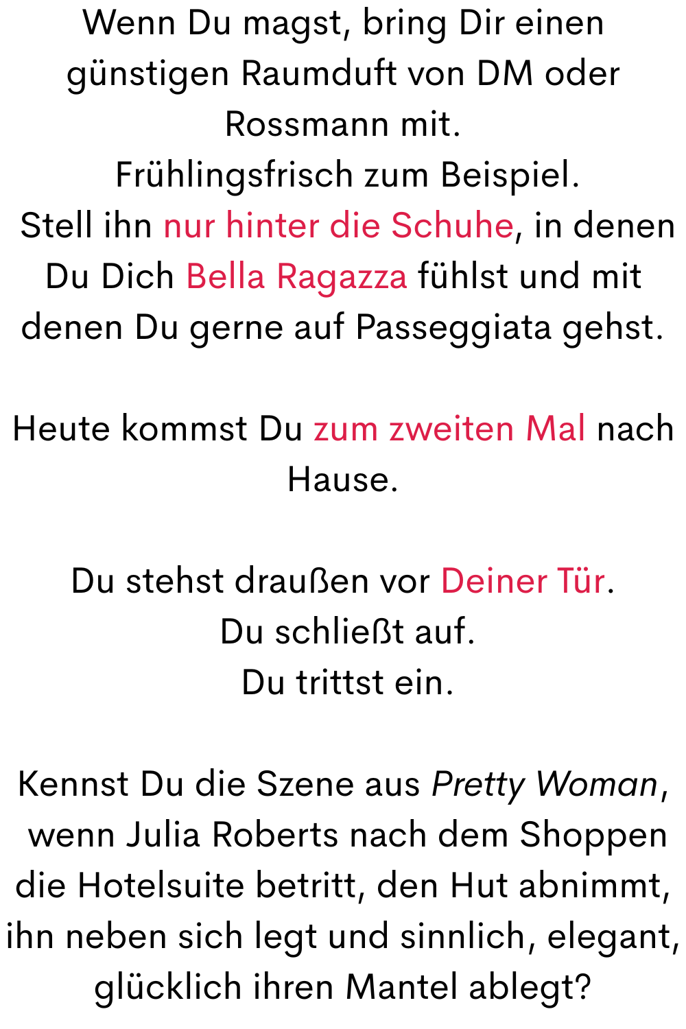 Wenn Du magst, bring Dir einen günstigen Raumduft von DM oder Rossmann mit.
 Frühlingsfrisch zum Beispiel.
 Stell ihn nur hinter die Schuhe, in denen Du Dich Bella Ragazza fühlst und mit denen Du gerne auf Passeggiata gehst.
Heute kommst Du zum zweiten Mal nach Hause.
Du stehst draußen vor Deiner Tür.
 Du schließt auf.
 Du trittst ein.
Kennst Du die Szene aus Pretty Woman,
 wenn Julia Roberts nach dem Shoppen die Hotelsuite betritt, den Hut abnimmt, ihn neben sich legt und sinnlich, elegant, glücklich ihren Mantel ablegt?