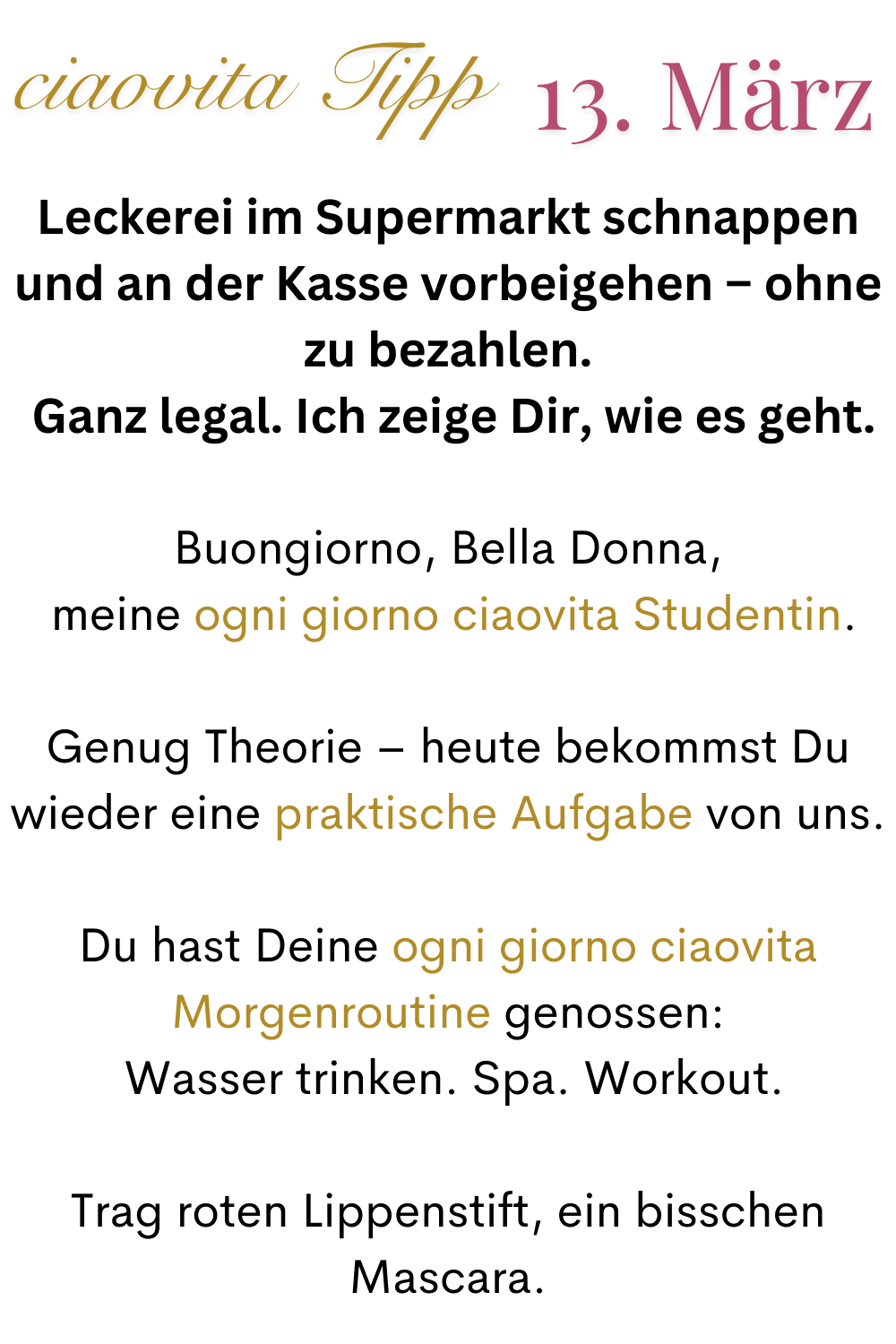 ciaovita Tipp 13.März.
Leckerei im Supermarkt schnappen und an der Kasse vorbeigehen – ohne zu bezahlen.
 Ganz legal. Ich zeige Dir, wie es geht.
Buongiorno, Bella Donna,
 meine ogni giorno ciaovita Studentin.
Genug Theorie – heute bekommst Du wieder eine praktische Aufgabe von uns.
Du hast Deine ogni giorno ciaovita Morgenroutine genossen:
 Wasser trinken. Spa. Workout.
Trag roten Lippenstift, ein bisschen Mascara.