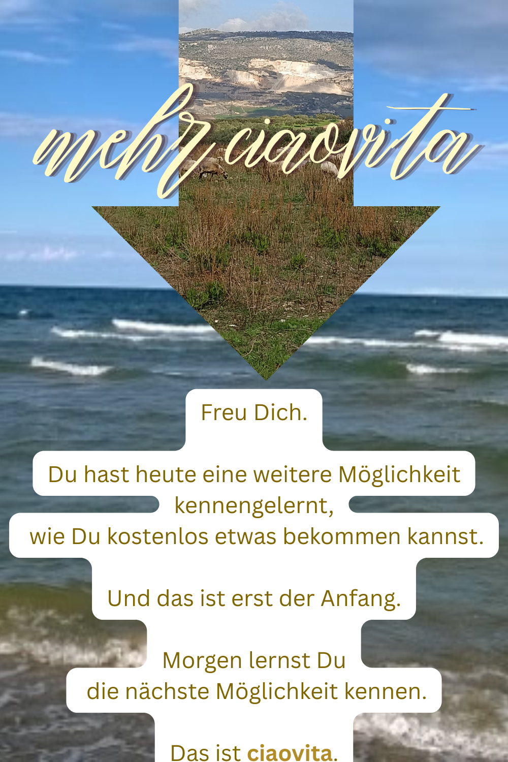 mehr ciaovita
Freu Dich.
Du hast heute eine weitere Möglichkeit kennengelernt,
wie Du kostenlos etwas bekommen kannst.
Und das ist erst der Anfang.
Morgen lernst Du
die nächste Möglichkeit kennen.
Das ist ciaovita.