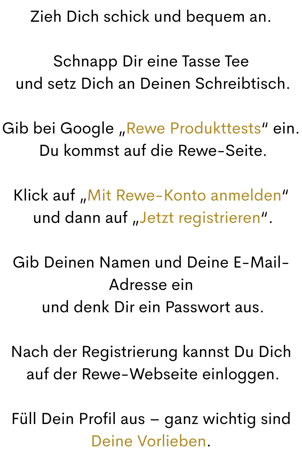 Zieh Dich schick und bequem an.
Schnapp Dir eine Tasse Tee
 und setz Dich an Deinen Schreibtisch.
Gib bei Google „Rewe Produkttests“ ein.
 Du kommst auf die Rewe-Seite.
Klick auf „Mit Rewe-Konto anmelden“
 und dann auf „Jetzt registrieren“.
Gib Deinen Namen und Deine E-Mail-Adresse ein
 und denk Dir ein Passwort aus.
Nach der Registrierung kannst Du Dich
 auf der Rewe-Webseite einloggen.
Füll Dein Profil aus – ganz wichtig sind Deine Vorlieben.
