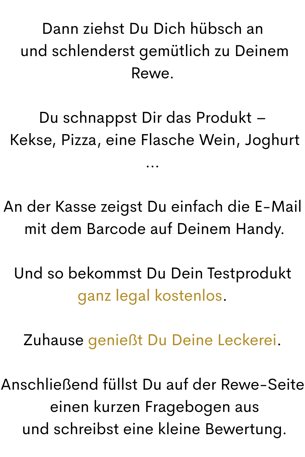 Dann ziehst Du Dich hübsch an
 und schlenderst gemütlich zu Deinem Rewe.
Du schnappst Dir das Produkt –
 Kekse, Pizza, eine Flasche Wein, Joghurt …
An der Kasse zeigst Du einfach die E-Mail
 mit dem Barcode auf Deinem Handy.
Und so bekommst Du Dein Testprodukt
ganz legal kostenlos.
Zuhause genießt Du Deine Leckerei.
Anschließend füllst Du auf der Rewe-Seite
 einen kurzen Fragebogen aus
 und schreibst eine kleine Bewertung.