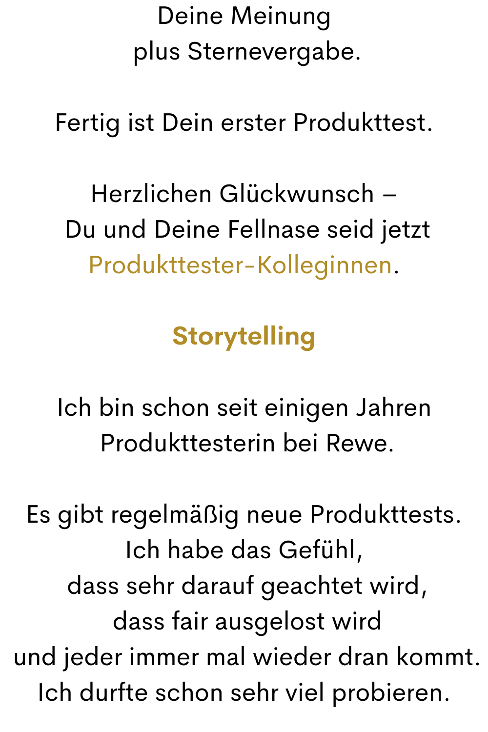 Deine Meinung
 plus Sternevergabe.
Fertig ist Dein erster Produkttest.
Herzlichen Glückwunsch –
 Du und Deine Fellnase seid jetzt
Produkttester-Kolleginnen.
Storytelling
Ich bin schon seit einigen Jahren
 Produkttesterin bei Rewe.
Es gibt regelmäßig neue Produkttests.
Ich habe das Gefühl,
 dass sehr darauf geachtet wird,
 dass fair ausgelost wird
 und jeder immer mal wieder dran kommt.
Ich durfte schon sehr viel probieren.
