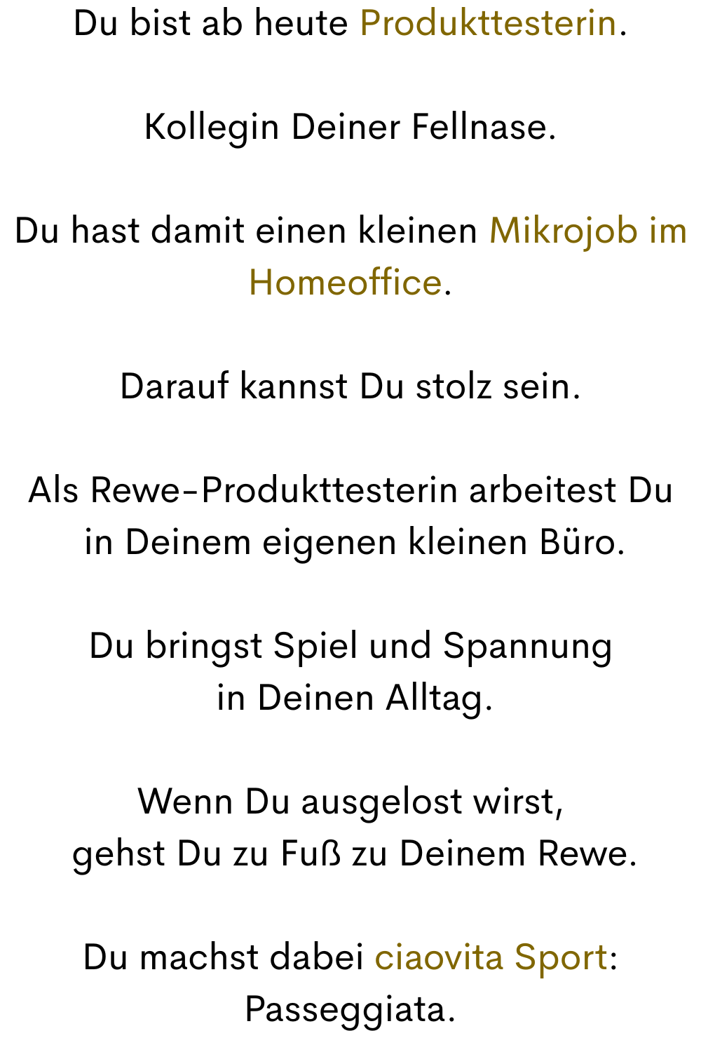 Du bist ab heute Produkttesterin.
Kollegin Deiner Fellnase.
Du hast damit einen kleinen Mikrojob im Homeoffice.
Darauf kannst Du stolz sein.
Als Rewe-Produkttesterin arbeitest Du
 in Deinem eigenen kleinen Büro.
Du bringst Spiel und Spannung
 in Deinen Alltag.
Wenn Du ausgelost wirst,
 gehst Du zu Fuß zu Deinem Rewe.
Du machst dabei ciaovita Sport:
Passeggiata.
