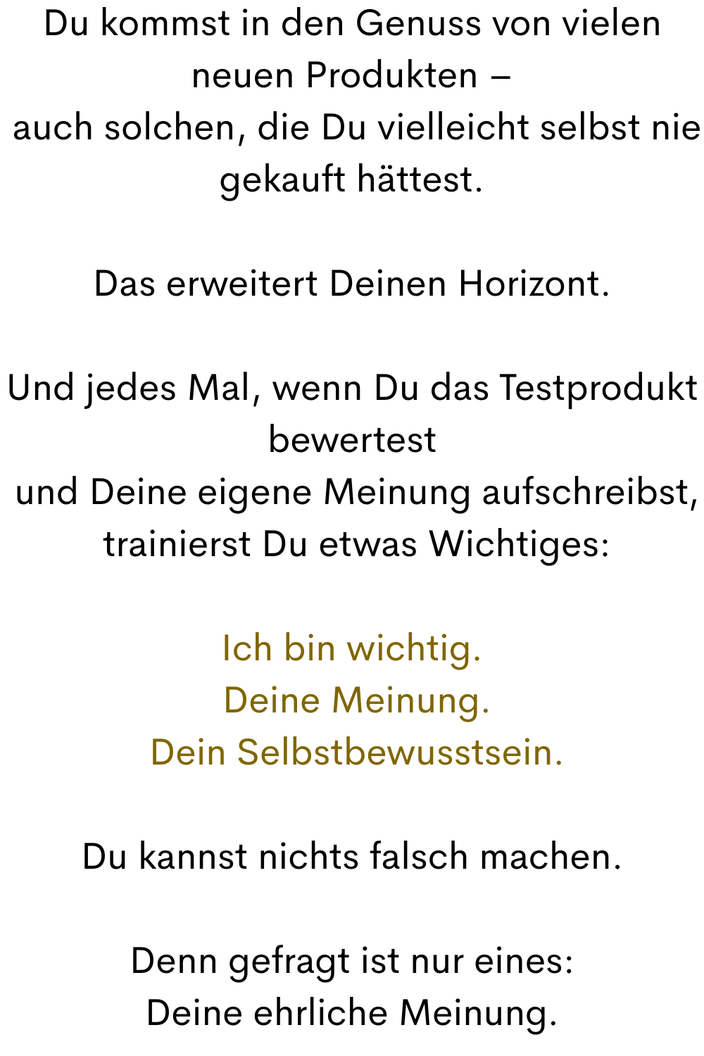 Du kommst in den Genuss von vielen neuen Produkten –
 auch solchen, die Du vielleicht selbst nie gekauft hättest.
Das erweitert Deinen Horizont.
Und jedes Mal, wenn Du das Testprodukt bewertest
 und Deine eigene Meinung aufschreibst,
 trainierst Du etwas Wichtiges:
Ich bin wichtig.
 Deine Meinung.
 Dein Selbstbewusstsein.
Du kannst nichts falsch machen.
Denn gefragt ist nur eines:
Deine ehrliche Meinung.
