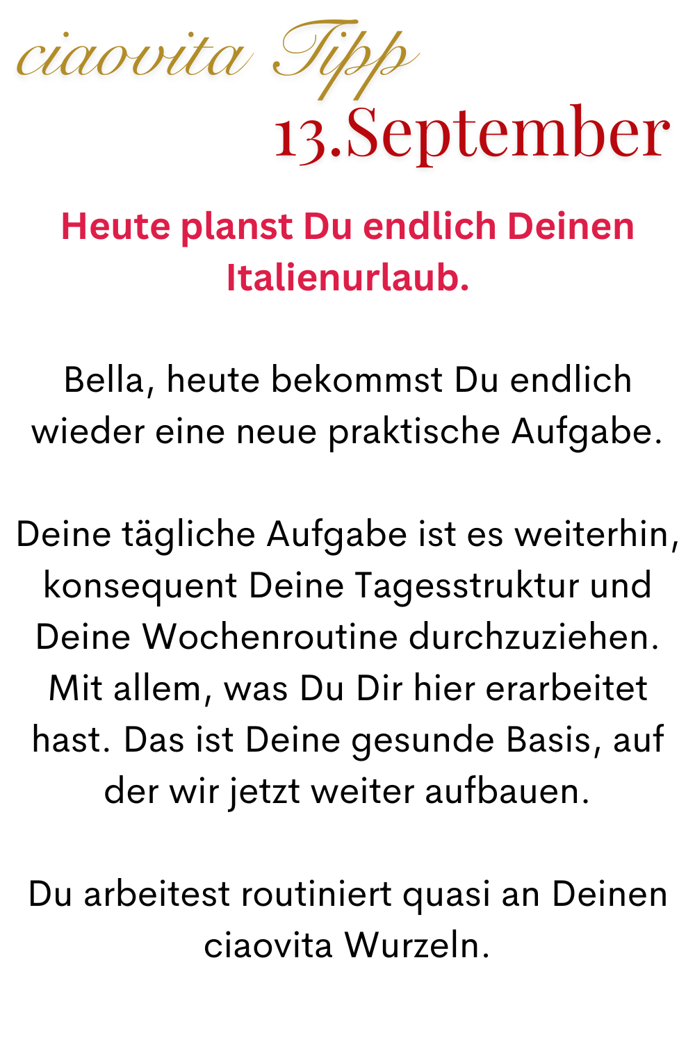 ciaovita Tipp 13 September.
Heute planst Du endlich Deinen Italienurlaub.
Bella, heute bekommst Du endlich wieder eine neue praktische Aufgabe.
Deine tägliche Aufgabe ist es weiterhin, konsequent Deine Tagesstruktur und Deine Wochenroutine durchzuziehen. Mit allem, was Du Dir hier erarbeitet hast. Das ist Deine gesunde Basis, auf der wir jetzt weiter aufbauen.
Du arbeitest routiniert quasi an Deinen ciaovita Wurzeln.