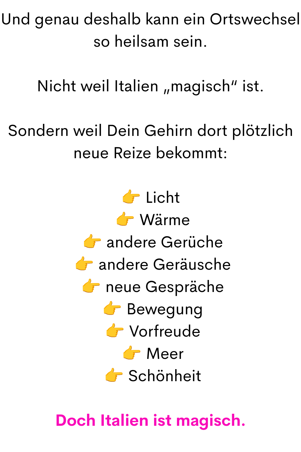 Und genau deshalb kann ein Ortswechsel so heilsam sein.
Nicht weil Italien „magisch“ ist.
Sondern weil Dein Gehirn dort plötzlich neue Reize bekommt:
 Licht
  Wärme
  andere Gerüche
  andere Geräusche
  neue Gespräche
  Bewegung
  Vorfreude
  Meer
  Schönheit
Doch Italien ist magisch.
