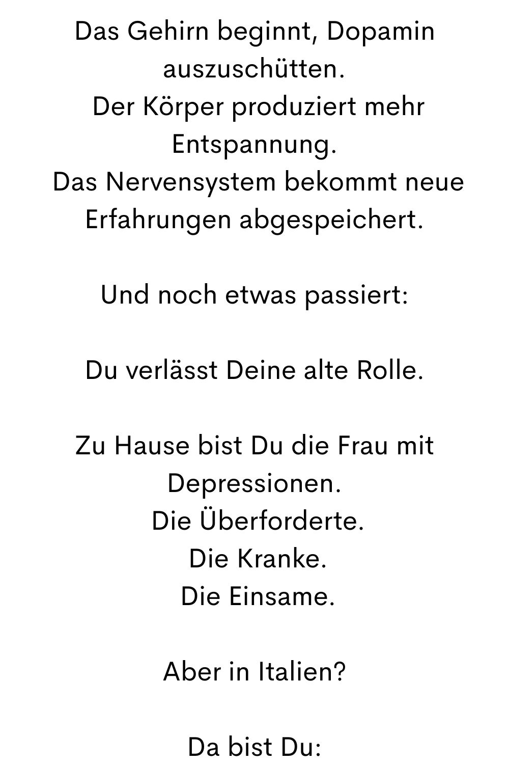 Das Gehirn beginnt, Dopamin auszuschütten.
 Der Körper produziert mehr Entspannung.
 Das Nervensystem bekommt neue Erfahrungen abgespeichert.
Und noch etwas passiert:
Du verlässt Deine alte Rolle.
Zu Hause bist Du die Frau mit Depressionen.
 Die Überforderte.
 Die Kranke.
 Die Einsame.
Aber in Italien?
Da bist Du:
