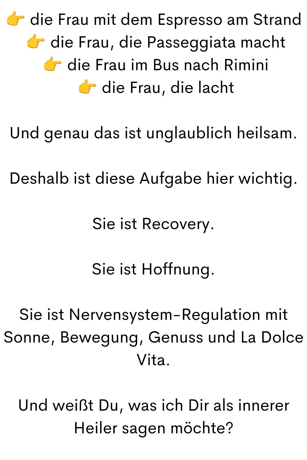  die Frau mit dem Espresso am Strand
  die Frau, die Passeggiata macht
  die Frau im Bus nach Rimini
  die Frau, die lacht
Und genau das ist unglaublich heilsam.
Deshalb ist diese Aufgabe hier wichtig.
Sie ist Recovery.
Sie ist Hoffnung.
Sie ist Nervensystem-Regulation mit Sonne, Bewegung, Genuss und La Dolce Vita.
Und weißt Du, was ich Dir als innerer Heiler sagen möchte?
