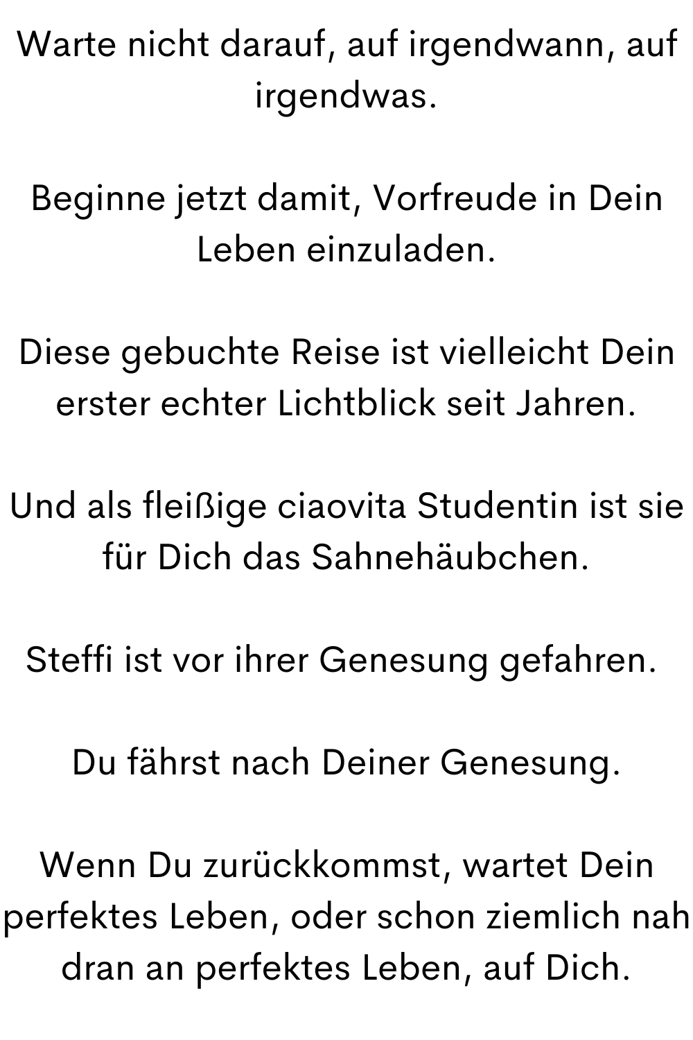 Warte nicht darauf, auf irgendwann, auf irgendwas.
Beginne jetzt damit, Vorfreude in Dein Leben einzuladen.
Diese gebuchte Reise ist vielleicht Dein erster echter Lichtblick seit Jahren.
Und als fleißige ciaovita Studentin ist sie für Dich das Sahnehäubchen.
Steffi ist vor ihrer Genesung gefahren. 
Du fährst nach Deiner Genesung.
Wenn Du zurückkommst, wartet Dein perfektes Leben, oder schon ziemlich nah dran an perfektes Leben, auf Dich.
