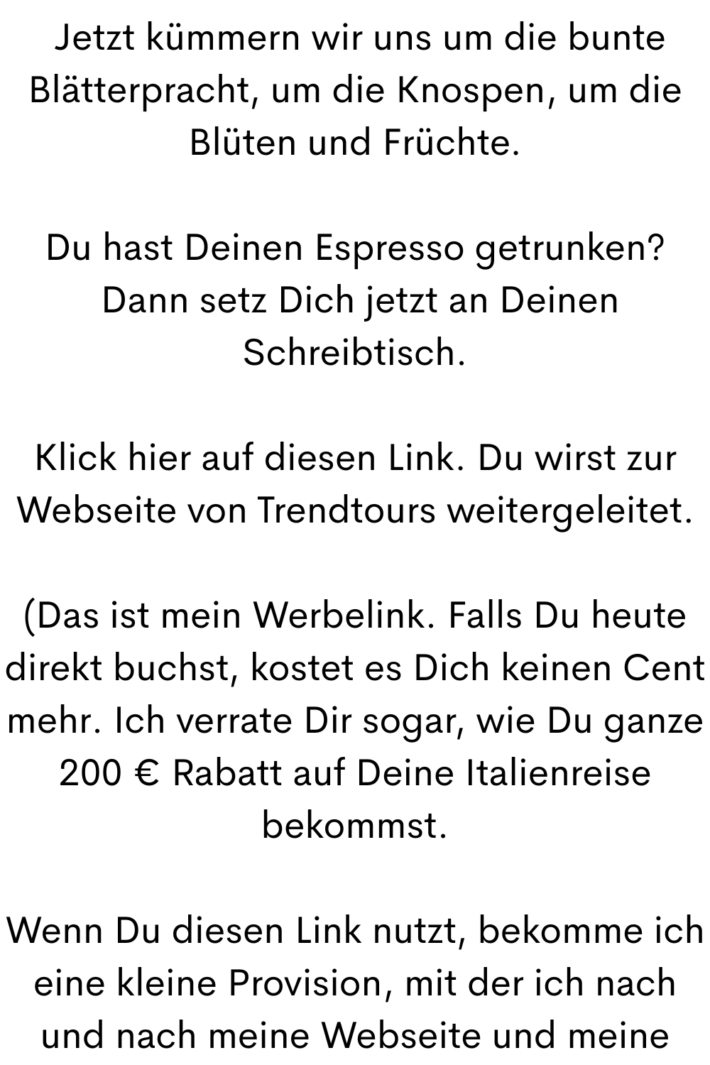  Jetzt kümmern wir uns um die bunte Blätterpracht, um die Knospen, um die Blüten und Früchte.
Du hast Deinen Espresso getrunken?
 Dann setz Dich jetzt an Deinen Schreibtisch.
Klick hier auf diesen Link. Du wirst zur Webseite von Trendtours weitergeleitet.
(Das ist mein Werbelink. Falls Du heute direkt buchst, kostet es Dich keinen Cent mehr. Ich verrate Dir sogar, wie Du ganze 200 € Rabatt auf Deine Italienreise bekommst.
Wenn Du diesen Link nutzt, bekomme ich eine kleine Provision, mit der ich nach und nach meine Webseite und meine Begleitung hier finanzieren kann.
