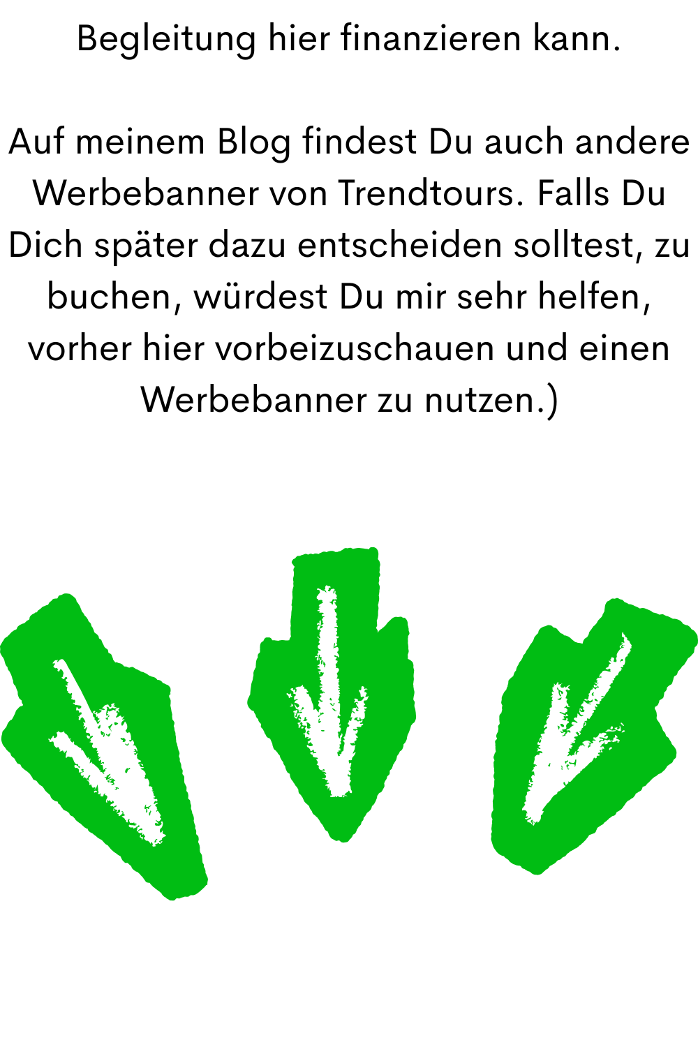 Begleitung hier finanzieren kann.
Auf meinem Blog findest Du auch andere Werbebanner von Trendtours. Falls Du Dich später dazu entscheiden solltest, zu buchen, würdest Du mir sehr helfen, vorher hier vorbeizuschauen und einen Werbebanner zu nutzen.)