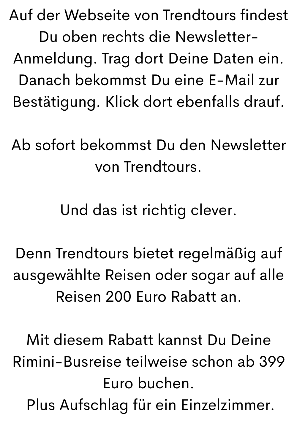 Auf der Webseite von Trendtours findest Du oben rechts die Newsletter-Anmeldung. Trag dort Deine Daten ein. Danach bekommst Du eine E-Mail zur Bestätigung. Klick dort ebenfalls drauf.
Ab sofort bekommst Du den Newsletter von Trendtours.
Und das ist richtig clever.
Denn Trendtours bietet regelmäßig auf ausgewählte Reisen oder sogar auf alle Reisen 200 Euro Rabatt an.
Mit diesem Rabatt kannst Du Deine Rimini-Busreise teilweise schon ab 399 Euro buchen.
 Plus Aufschlag für ein Einzelzimmer.