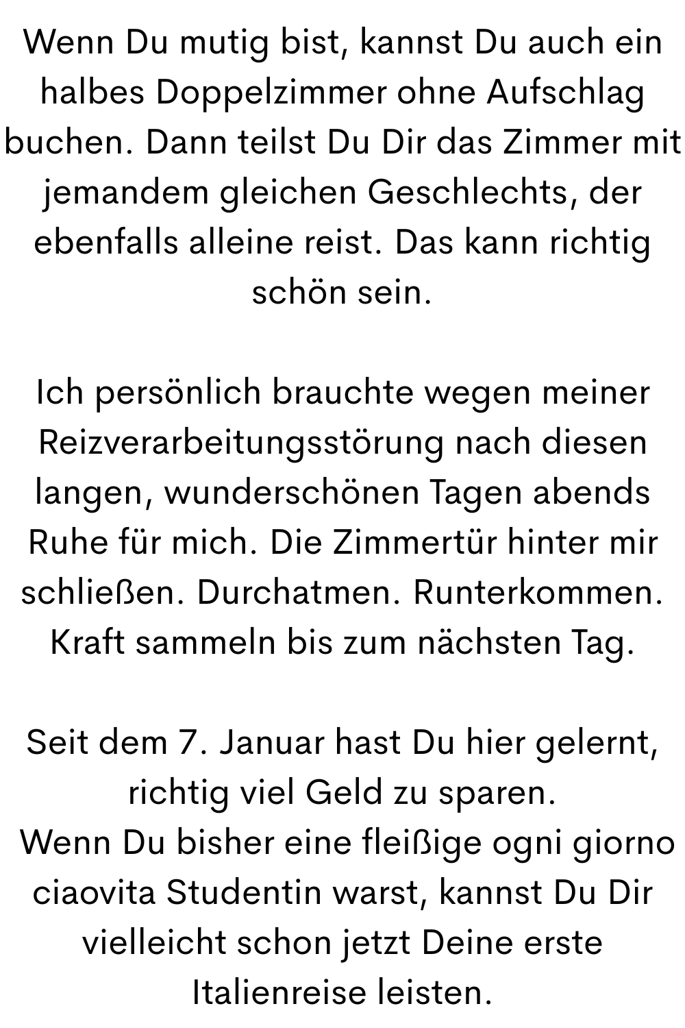 Wenn Du mutig bist, kannst Du auch ein halbes Doppelzimmer ohne Aufschlag buchen. Dann teilst Du Dir das Zimmer mit jemandem gleichen Geschlechts, der ebenfalls alleine reist. Das kann richtig schön sein.
Ich persönlich brauchte wegen meiner Reizverarbeitungsstörung nach diesen langen, wunderschönen Tagen abends Ruhe für mich. Die Zimmertür hinter mir schließen. Durchatmen. Runterkommen. Kraft sammeln bis zum nächsten Tag.
Seit dem 7. Januar hast Du hier gelernt, richtig viel Geld zu sparen.
 Wenn Du bisher eine fleißige ogni giorno ciaovita Studentin warst, kannst Du Dir vielleicht schon jetzt Deine erste Italienreise leisten.