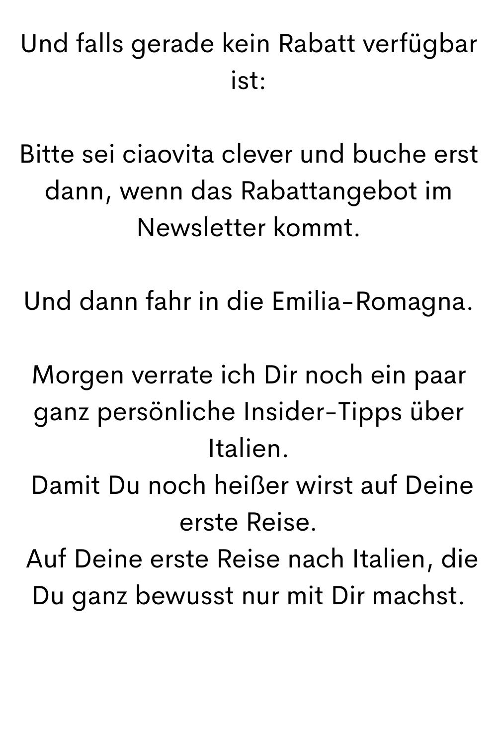 Und falls gerade kein Rabatt verfügbar ist:
Bitte sei ciaovita clever und buche erst dann, wenn das Rabattangebot im Newsletter kommt.
Und dann fahr in die Emilia-Romagna.
Morgen verrate ich Dir noch ein paar ganz persönliche Insider-Tipps über Italien.
 Damit Du noch heißer wirst auf Deine erste Reise.
 Auf Deine erste Reise nach Italien, die Du ganz bewusst nur mit Dir machst.
