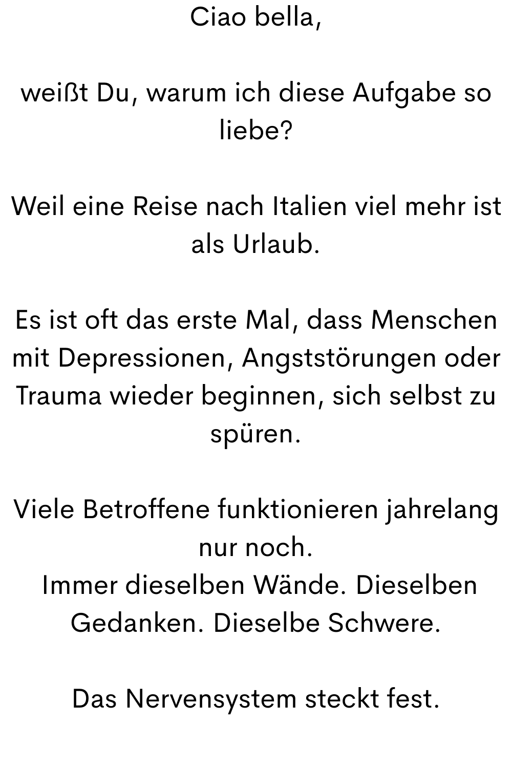 Ciao bella,
weißt Du, warum ich diese Aufgabe so liebe?
Weil eine Reise nach Italien viel mehr ist als Urlaub.
Es ist oft das erste Mal, dass Menschen mit Depressionen, Angststörungen oder Trauma wieder beginnen, sich selbst zu spüren.
Viele Betroffene funktionieren jahrelang nur noch.
 Immer dieselben Wände. Dieselben Gedanken. Dieselbe Schwere.
Das Nervensystem steckt fest.
