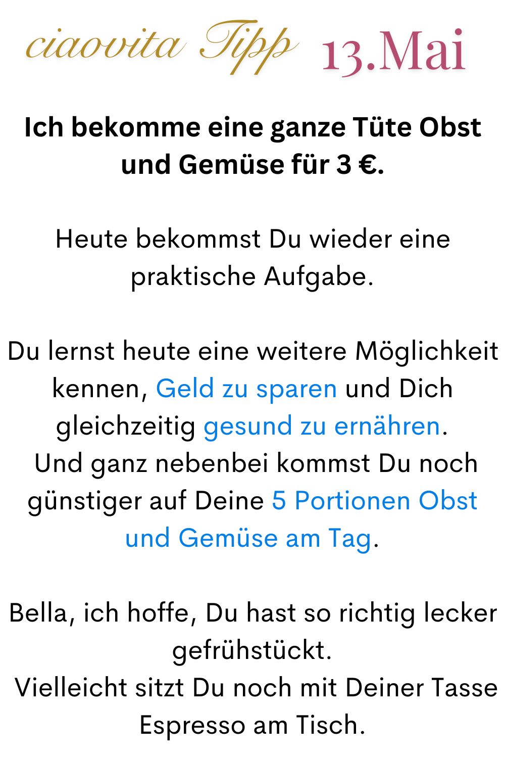 ciaovita Tipp 13. Mai
Ich bekomme eine ganze Tüte Obst und Gemüse für 3 €.
Heute bekommst Du wieder eine praktische Aufgabe.
Du lernst heute eine weitere Möglichkeit kennen, Geld zu sparen und Dich gleichzeitig gesund zu ernähren.
Und ganz nebenbei kommst Du noch günstiger auf Deine 5 Portionen Obst und Gemüse am Tag.
Bella, ich hoffe, Du hast so richtig lecker gefrühstückt.
Vielleicht sitzt Du noch mit Deiner Tasse Espresso am Tisch.