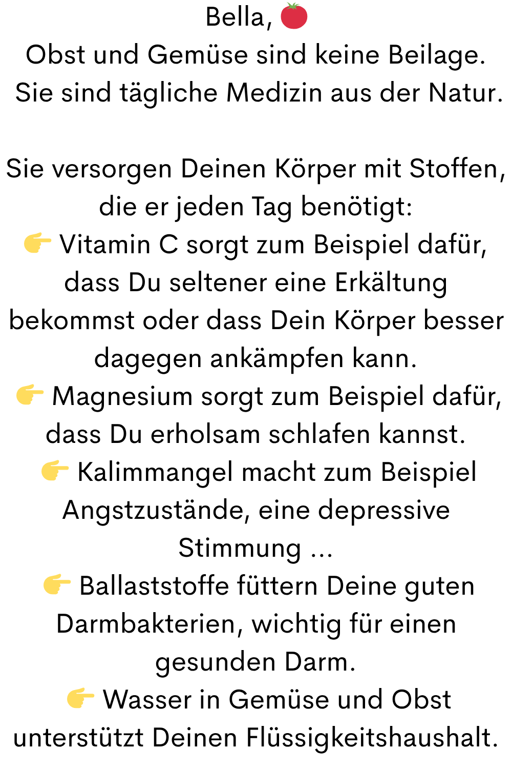 Bella,
Obst und Gemüse sind keine Beilage.
Sie sind tägliche Medizin aus der Natur.
Sie versorgen Deinen Körper mit Stoffen, die er jeden Tag benötigt:
Vitamin C sorgt zum Beispiel dafür, dass Du seltener eine Erkältung bekommst oder dass Dein Körper besser dagegen ankämpfen kann.
Magnesium sorgt zum Beispiel dafür, dass Du erholsam schlafen kannst.
Kalimmangel macht zum Beispiel Angstzustände, eine depressive Stimmung …
Ballaststoffe füttern Deine guten Darmbakterien, wichtig für einen gesunden Darm.
Wasser in Gemüse und Obst unterstützt Deinen Flüssigkeitshaushalt.