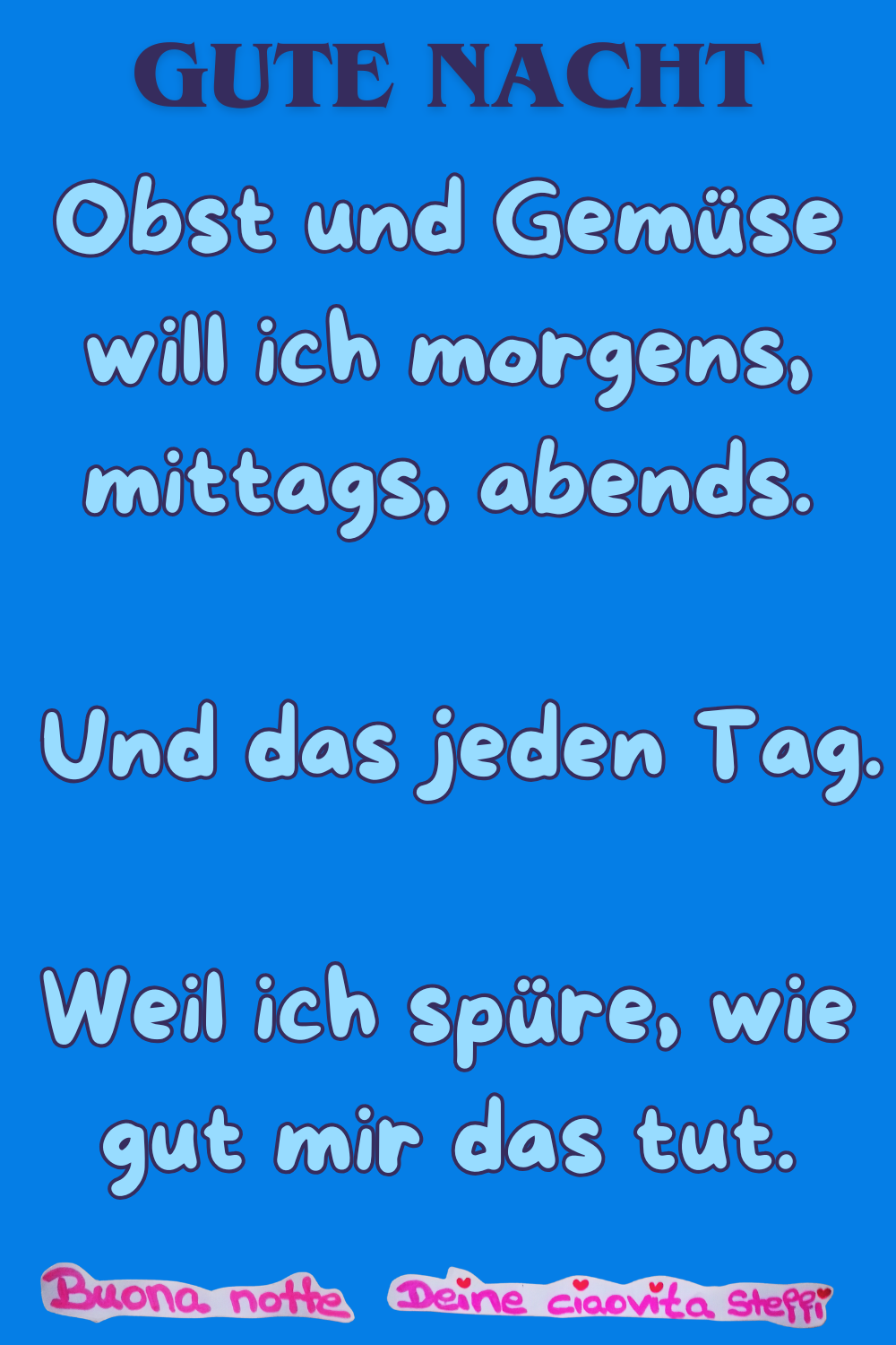 Gute Nacht
Obst und Gemüse will ich morgens, mittags, abends.
Und das jeden Tag.
Weil ich spüre, wie gut mir das tut.
Buonanotte, Deine ciaovita Steffi