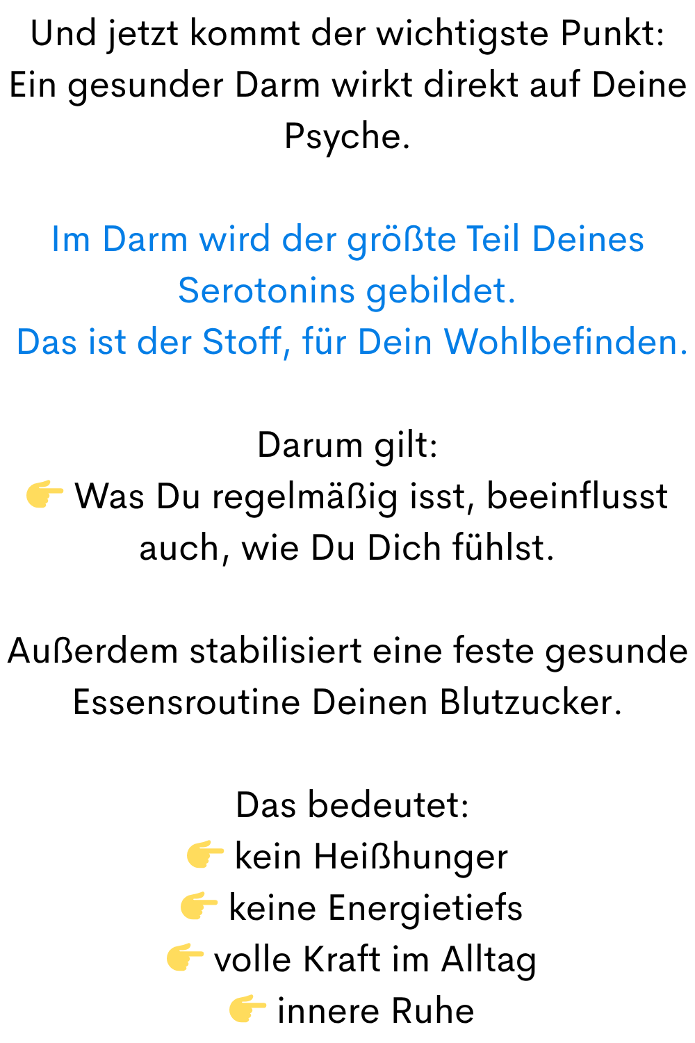 Und jetzt kommt der wichtigste Punkt:
Ein gesunder Darm wirkt direkt auf Deine Psyche.
Im Darm wird der größte Teil Deines Serotonins gebildet.
Das ist der Stoff, für Dein Wohlbefinden.
Darum gilt:
Was Du regelmäßig isst, beeinflusst auch, wie Du Dich fühlst.
Außerdem stabilisiert eine feste geunde Essensroutine Deinen Blutzucker.
Das bedeutet:
kein Heißhunger
keine Energietiefs
volle Kraft im Alltag
innere Ruhe