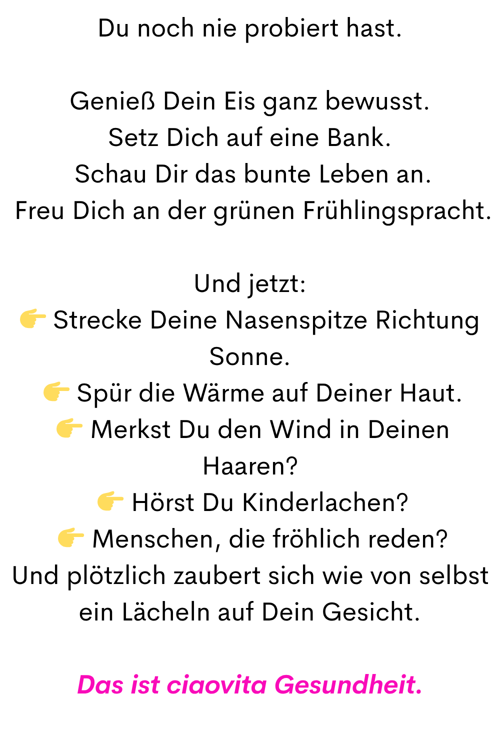 Du noch nie probiert hast.
Genieß Dein Eis ganz bewusst.
Setz Dich auf eine Bank.
Schau Dir das bunte Leben an.
Freu Dich an der grünen Frühlingspracht.
Und jetzt:
Strecke Deine Nasenspitze Richtung Sonne.
Spür die Wärme auf Deiner Haut.
Merkst Du den Wind in Deinen Haaren?
Hörst Du Kinderlachen?
Menschen, die fröhlich reden?
Und plötzlich zaubert sich wie von selbst ein Lächeln auf Dein Gesicht.
Das ciaovita Gesundheit.