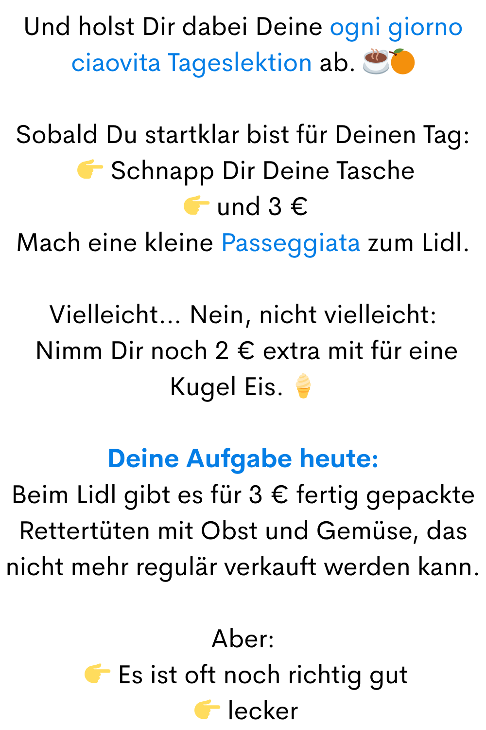 Und holst Dir dabei Deine ogni giorno ciaovita Tageslektion ab. ☕
Sobald Du startklar bist für Deinen Tag:
Schnapp Dir Deine Tasche
und 3 €
Mach eine kleine Passeggiata zum Lidl.
Vielleicht… Nein, nicht vielleicht:
Nimm Dir noch 2 € extra mit für eine Kugel Eis.
Deine Aufgabe heute:
Beim Lidl gibt es für 3 € fertig gepackte Rettertüten mit Obst und Gemüse, das nicht mehr regulär verkauft werden kann.
Aber:
Es ist oft noch richtig gut
lecker