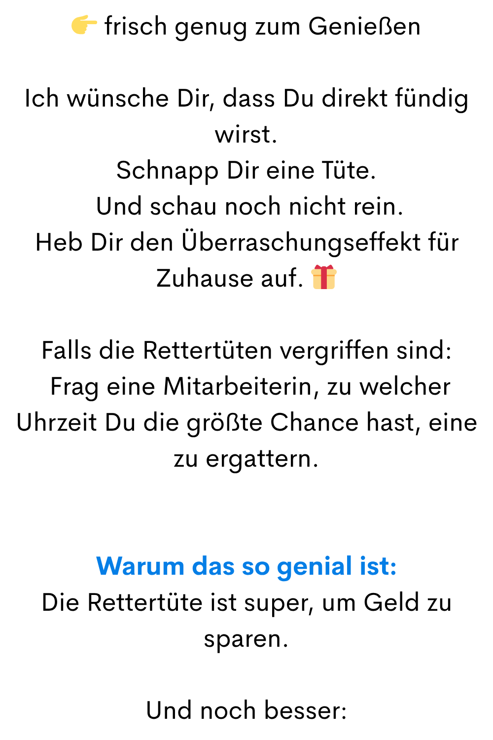 frisch genug zum Genießen
Ich wünsche Dir, dass Du direkt fündig wirst.
Schnapp Dir eine Tüte.
Und schau noch nicht rein.
Heb Dir den Überraschungseffekt für Zuhause auf.
Falls die Rettertüten vergriffen sind:
Frag eine Mitarbeiterin, zu welcher Uhrzeit Du die größte Chance hast, eine zu ergattern.
Warum das so genial ist:
Die Rettertüte ist super, um Geld zu sparen.
Und noch besser: