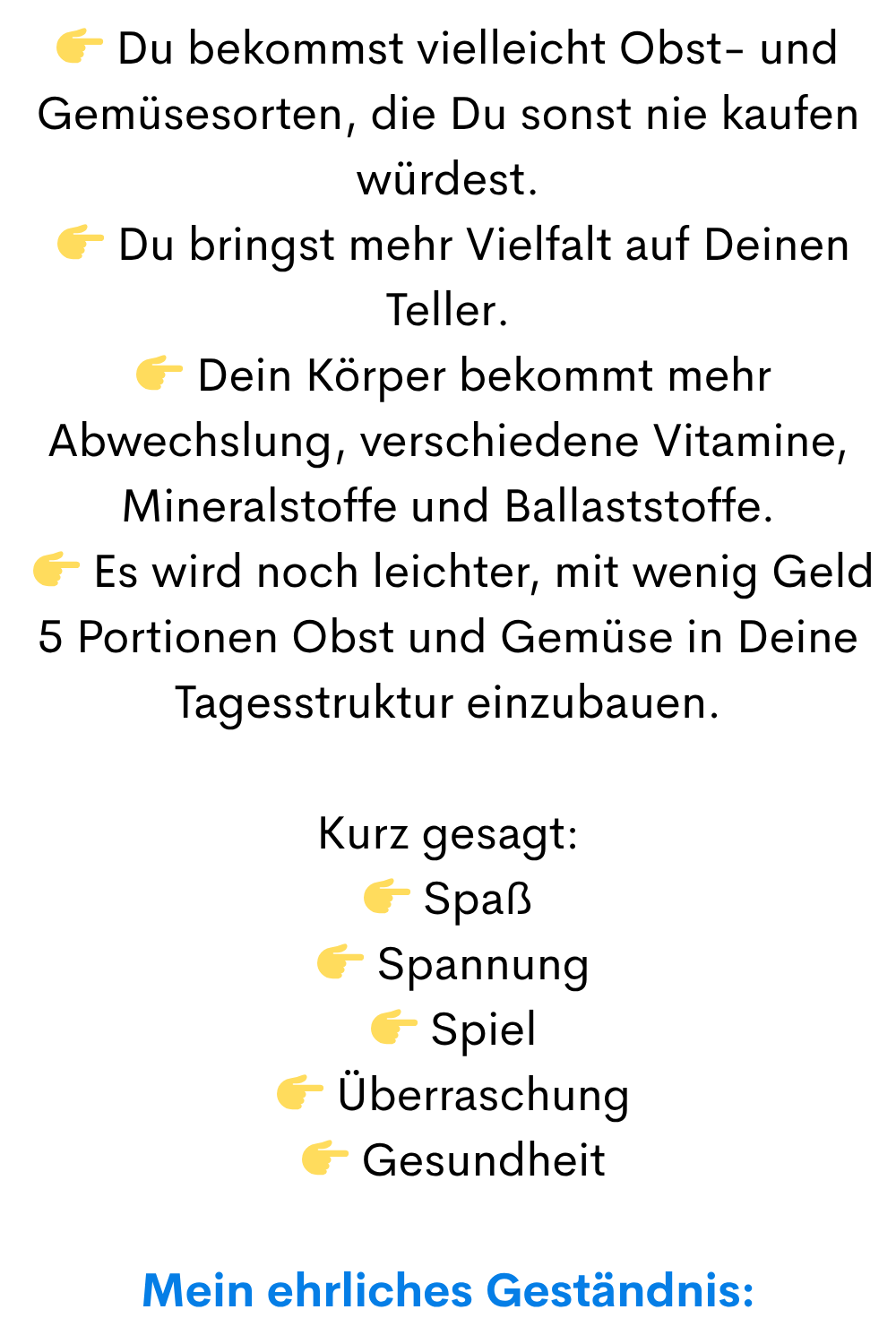 Du bekommst vielleicht Obst- und Gemüsesorten, die Du sonst nie kaufen würdest.
Du bringst mehr Vielfalt auf Deinen Teller.
Dein Körper bekommt mehr Abwechslung, verschiedene Vitamine, Mineralstoffe und Ballaststoffe.
Es wird noch leichter, mit wenig Geld 5 Portionen Obst und Gemüse in Deine Tagesstruktur einzubauen.
Kurz gesagt:
Spaß
Spannung
Spiel
Überraschung
Gesundheit
Mein ehrliches Geständnis: