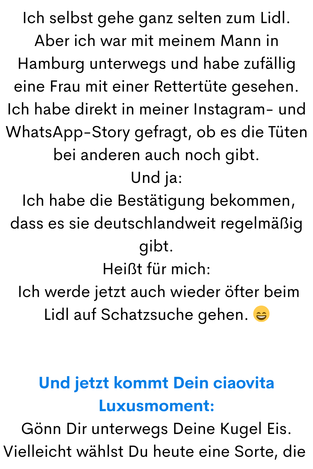 Ich selbst gehe ganz selten zum Lidl.
Aber ich war mit meinem Mann in Hamburg unterwegs und habe zufällig eine Frau mit einer Rettertüte gesehen.
Ich habe direkt in meiner Instagram- und WhatsApp-Story gefragt, ob es die Tüten bei anderen auch noch gibt.
Und ja:
Ich habe die Bestätigung bekommen, dass es sie deutschlandweit regelmäßig gibt.
Heißt für mich:
Ich werde jetzt auch wieder öfter beim Lidl auf Schatzsuche gehen.
Und jetzt kommt Dein ciaovita Luxusmoment:
Gönn Dir unterwegs Deine Kugel Eis.
Vielleicht wählst Du heute eine Sorte, die