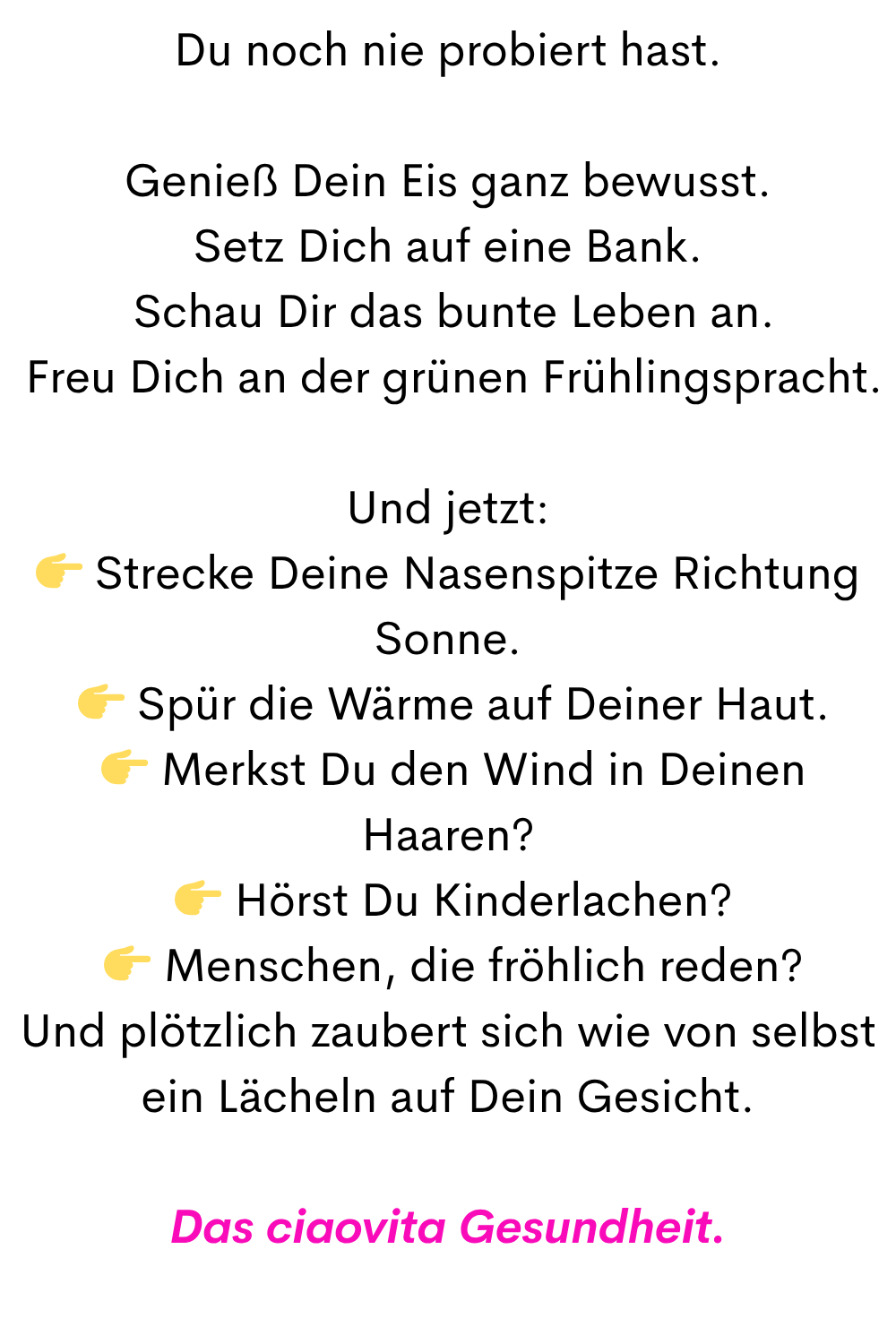 Du noch nie probiert hast.
Genieß Dein Eis ganz bewusst.
Setz Dich auf eine Bank.
Schau Dir das bunte Leben an.
Freu Dich an der grünen Frühlingspracht.
Und jetzt:
Strecke Deine Nasenspitze Richtung Sonne.
Spür die Wärme auf Deiner Haut.
Merkst Du den Wind in Deinen Haaren?
Hörst Du Kinderlachen?
Menschen, die fröhlich reden?
Und plötzlich zaubert sich wie von selbst ein Lächeln auf Dein Gesicht.
Das ciaovita Gesundheit.