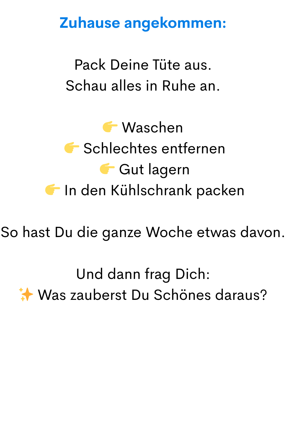 Zuhause angekommen:
Pack Deine Tüte aus.
Schau alles in Ruhe an.
Waschen
Schlechtes entfernen
Gut lagern
In den Kühlschrank packen
So hast Du die ganze Woche etwas davon.
Und dann frag Dich:
✨ Was zauberst Du Schönes daraus?