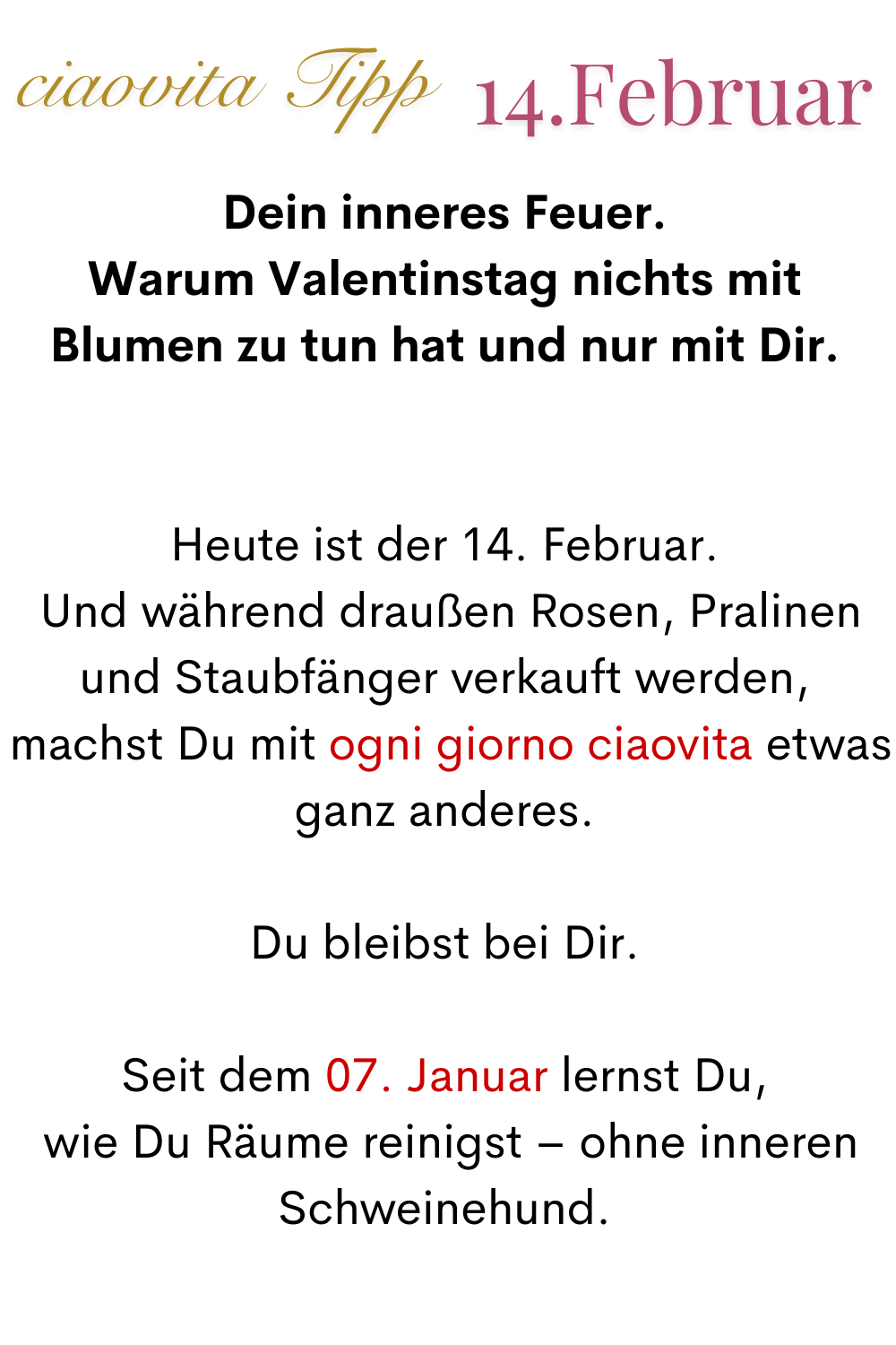 ciaovita Tipp 14. Februar
Dein inneres Feuer.
Warum Valentinstag nichts mit Blumen zu tun hat und nur mit Dir.
Heute ist der 14. Februar.
 Und während draußen Rosen, Pralinen und Staubfänger verkauft werden,
 machst Du mit ogni giorno ciaovita etwas ganz anderes.
Du bleibst bei Dir.
Seit dem 07. Januar lernst Du,
 wie Du Räume reinigst – ohne inneren Schweinehund.
