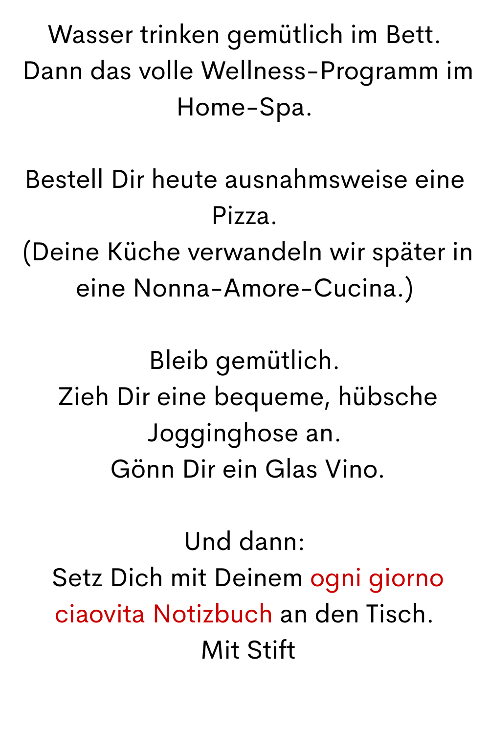 Wasser trinken gemütlich im Bett.
 Dann das volle Wellness-Programm im Home-Spa.
Bestell Dir heute ausnahmsweise eine Pizza.
 (Deine Küche verwandeln wir später in eine Nonna-Amore-Cucina.)
Bleib gemütlich.
 Zieh Dir eine bequeme, hübsche Jogginghose an.
 Gönn Dir ein Glas Vino.
Und dann:
 Setz Dich mit Deinem ogni giorno ciaovita Notizbuch an den Tisch.
 Mit Stift
