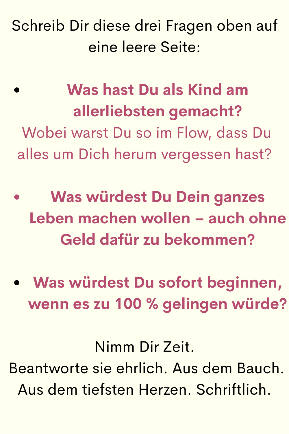 Schreib Dir diese drei Fragen oben auf eine leere Seite:
Was hast Du als Kind am allerliebsten gemacht?
 Wobei warst Du so im Flow, dass Du alles um Dich herum vergessen hast?
Was würdest Du Dein ganzes Leben machen wollen – auch ohne Geld dafür zu bekommen?
Was würdest Du sofort beginnen, wenn es zu 100 % gelingen würde?
Nimm Dir Zeit.
 Beantworte sie ehrlich. Aus dem Bauch. Aus dem tiefsten Herzen. Schriftlich.
