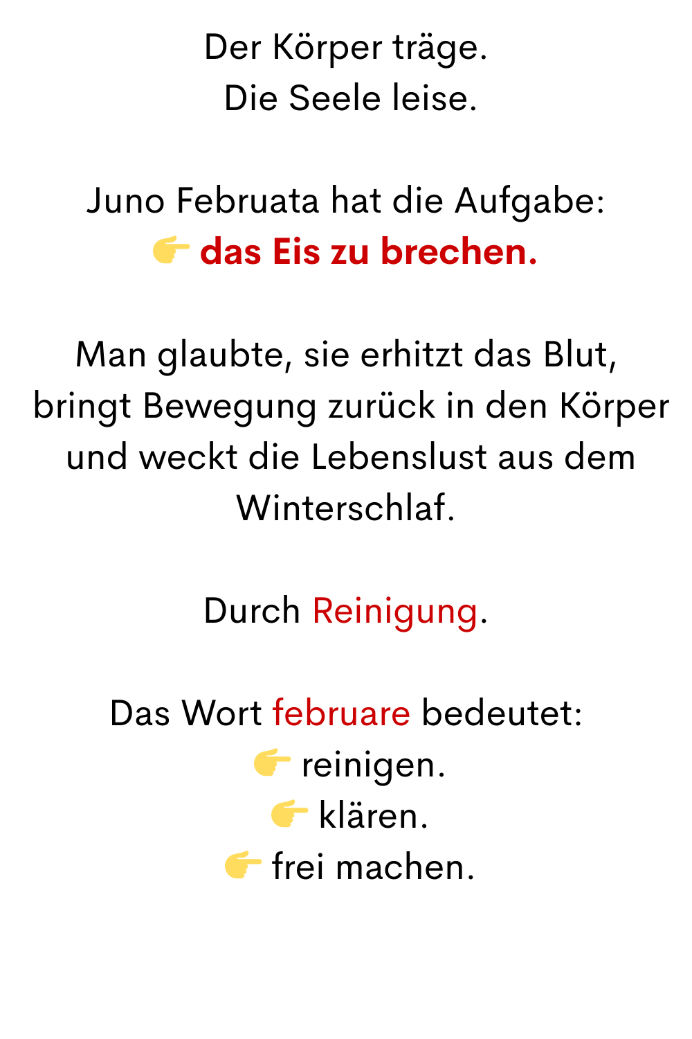 Der Körper träge.
 Die Seele leise.
Juno Februata hat die Aufgabe:
 das Eis zu brechen.
Man glaubte, sie erhitzt das Blut,
 bringt Bewegung zurück in den Körper
 und weckt die Lebenslust aus dem Winterschlaf.
Durch Reinigung.
Durch Reinigung.
Das Wort februare bedeutet:
  reinigen.
  klären.
  frei machen.
