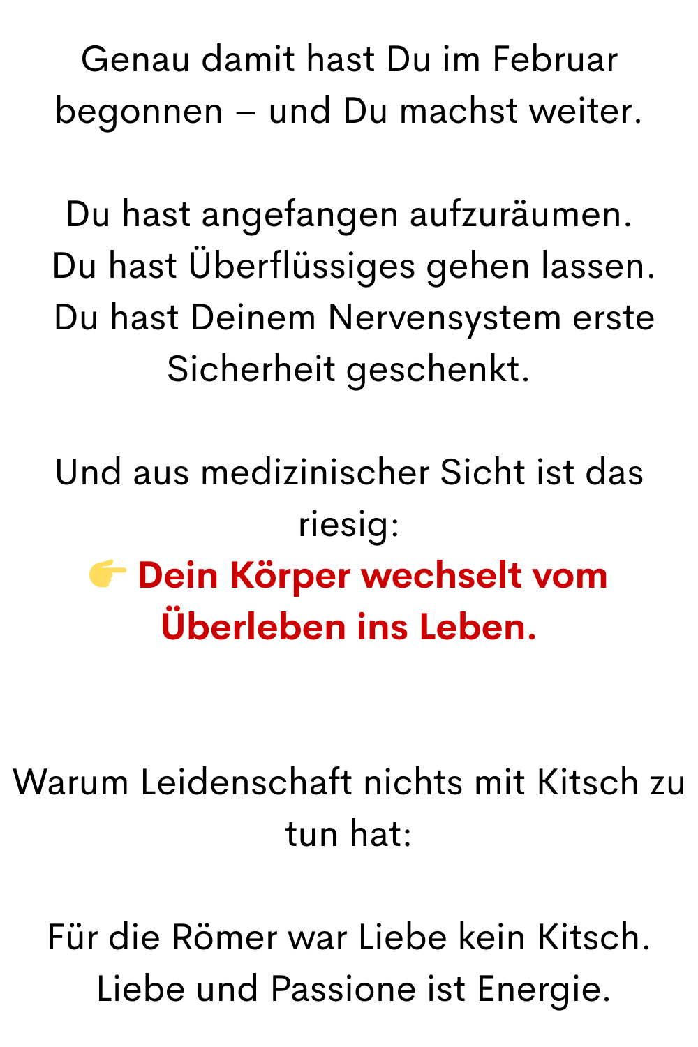 Genau damit hast Du im Februar begonnen – und Du machst weiter.
Du hast angefangen aufzuräumen.
 Du hast Überflüssiges gehen lassen.
 Du hast Deinem Nervensystem erste Sicherheit geschenkt.
Und aus medizinischer Sicht ist das riesig:
 Dein Körper wechselt vom Überleben ins Leben.
Warum Leidenschaft nichts mit Kitsch zu tun hat:
Für die Römer war Liebe kein Kitsch.
 Liebe und Passione ist Energie.