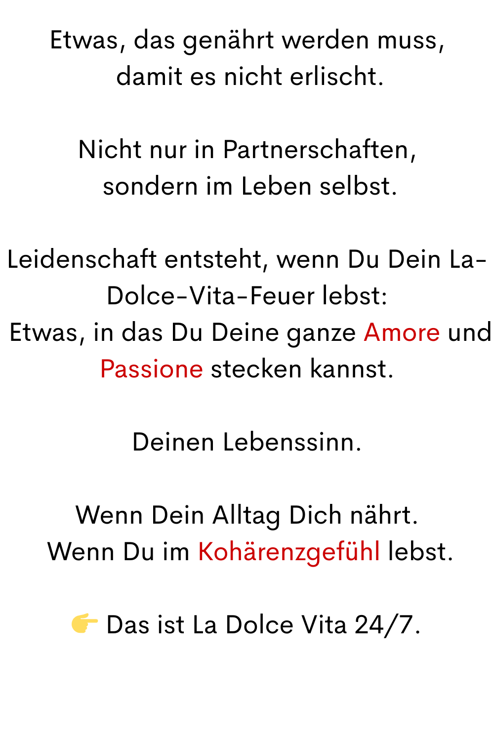 Etwas, das genährt werden muss,
 damit es nicht erlischt.
Nicht nur in Partnerschaften,
 sondern im Leben selbst.
Leidenschaft entsteht, wenn Du Dein La-Dolce-Vita-Feuer lebst:
 Etwas, in das Du Deine ganze Amore und Passione stecken kannst.
Deinen Lebenssinn.
Wenn Dein Alltag Dich nährt.
 Wenn Du im Kohärenzgefühl lebst.
 Das ist La Dolce Vita 24/7.
