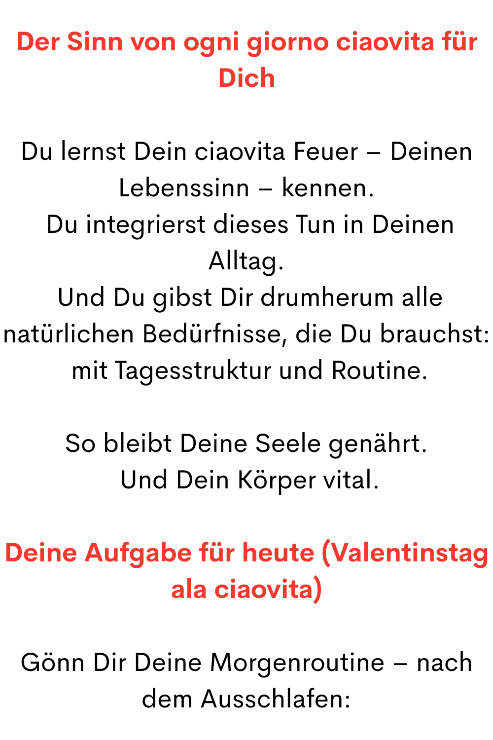 Der Sinn von ogni giorno ciaovita für Dich
Du lernst Dein ciaovita Feuer – Deinen Lebenssinn – kennen.
 Du integrierst dieses Tun in Deinen Alltag.
 Und Du gibst Dir drumherum alle natürlichen Bedürfnisse, die Du brauchst:
 mit Tagesstruktur und Routine.
So bleibt Deine Seele genährt.
 Und Dein Körper vital.
Deine Aufgabe für heute (Valentinstag ala ciaovita)
Gönn Dir Deine Morgenroutine – nach dem Ausschlafen:
