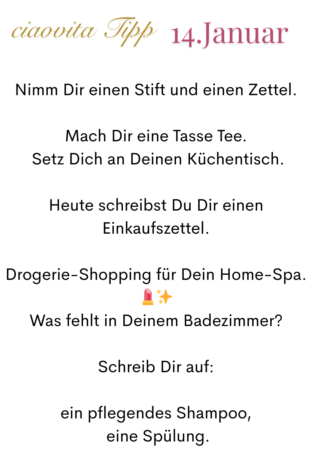 ciaovita Tipp, 14.Januar.
Nimm Dir einen Stift und einen Zettel.
Mach Dir eine Tasse Tee.
 Setz Dich an Deinen Küchentisch.
Heute schreibst Du Dir einen Einkaufszettel.
Drogerie-Shopping für Dein Home-Spa. ✨
Was fehlt in Deinem Badezimmer?
Schreib Dir auf:
ein pflegendes Shampoo,
 eine Spülung.
