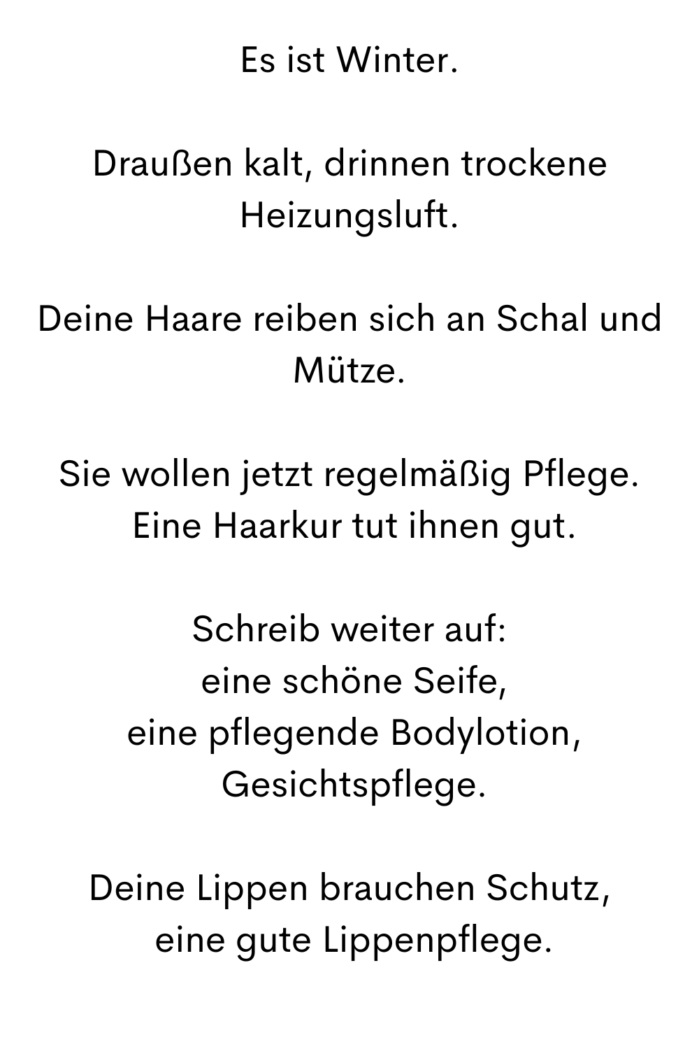 Es ist Winter.
Draußen kalt, drinnen trockene Heizungsluft.
Deine Haare reiben sich an Schal und Mütze.
Sie wollen jetzt regelmäßig Pflege.
 Eine Haarkur tut ihnen gut.
Schreib weiter auf:
 eine schöne Seife,
 eine pflegende Bodylotion,
 Gesichtspflege.
Deine Lippen brauchen Schutz,
 eine gute Lippenpflege.
