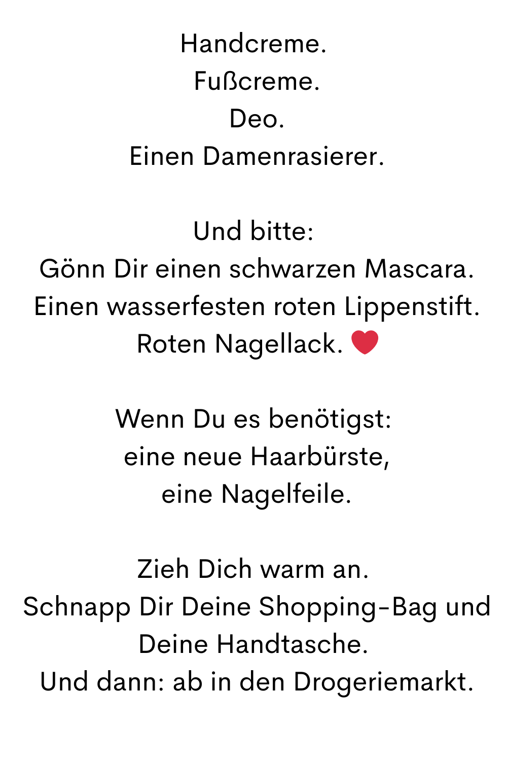 Handcreme.
 Fußcreme.
 Deo.
 Einen Damenrasierer.
Und bitte:
 Gönn Dir einen schwarzen Mascara.
 Einen wasserfesten roten Lippenstift.
 Roten Nagellack. ❤️
Wenn Du es benötigst:
 eine neue Haarbürste,
 eine Nagelfeile.
Zieh Dich warm an.
 Schnapp Dir Deine Shopping-Bag und Deine Handtasche.
 Und dann: ab in den Drogeriemarkt.