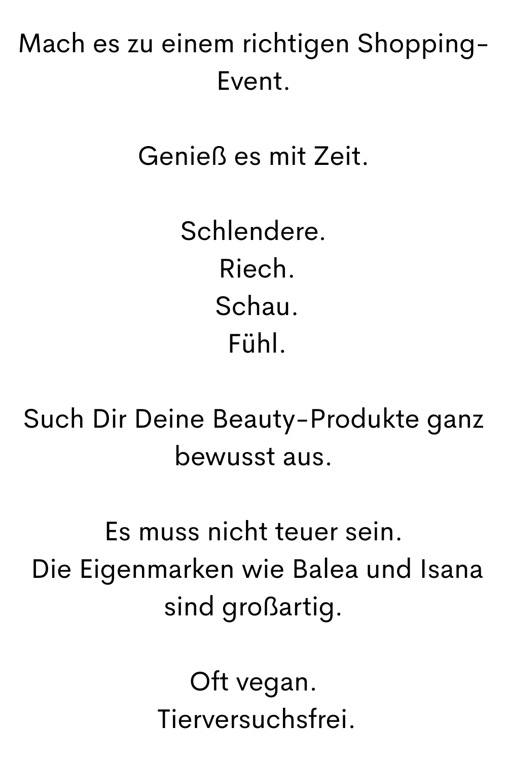 Mach es zu einem richtigen Shopping-Event.
Genieß es mit Zeit.
Schlendere.
 Riech.
 Schau.
 Fühl.
Such Dir Deine Beauty-Produkte ganz bewusst aus.
Es muss nicht teuer sein.
 Die Eigenmarken wie Balea und Isana sind großartig.
Oft vegan.
 Tierversuchsfrei.