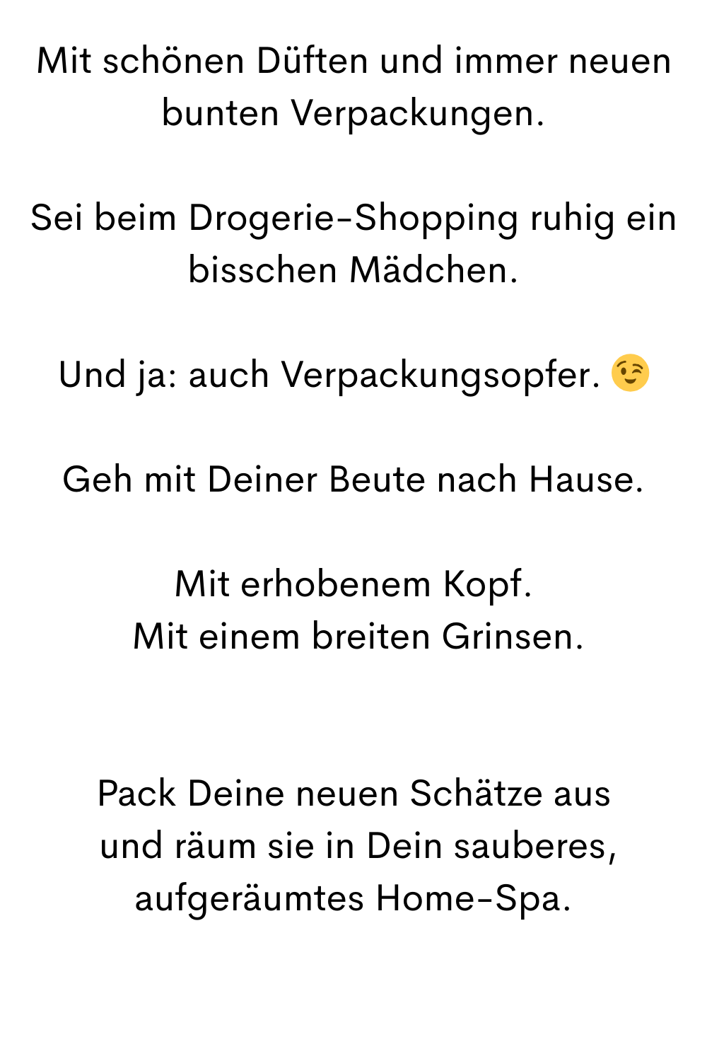 Mit schönen Düften und immer neuen bunten Verpackungen.
Sei beim Drogerie-Shopping ruhig ein bisschen Mädchen.
Und ja: auch Verpackungsopfer. 
Geh mit Deiner Beute nach Hause.
Mit erhobenem Kopf.
 Mit einem breiten Grinsen.
Pack Deine neuen Schätze aus
 und räum sie in Dein sauberes, aufgeräumtes Home-Spa.