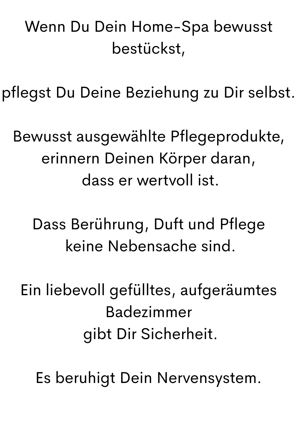 Wenn Du Dein Home-Spa bewusst bestückst,
pflegst Du Deine Beziehung zu Dir selbst.
Bewusst ausgewählte Pflegeprodukte, erinnern Deinen Körper daran,
 dass er wertvoll ist.
Dass Berührung, Duft und Pflege
 keine Nebensache sind.
Ein liebevoll gefülltes, aufgeräumtes Badezimmer
 gibt Dir Sicherheit.
Es beruhigt Dein Nervensystem.