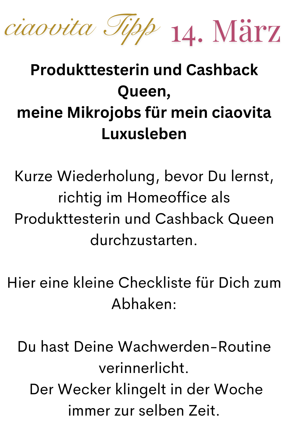 ciaovita tipp 14. März
Produkttesterin und Cashback Queen,
meine Mikrojobs für mein ciaovita Luxusleben
Kurze Wiederholung, bevor Du lernst, richtig im Homeoffice als Produkttesterin und Cashback Queen durchzustarten.
Hier eine kleine Checkliste für Dich zum Abhaken:
Du hast Deine Wachwerden-Routine verinnerlicht.
 Der Wecker klingelt in der Woche immer zur selben Zeit.