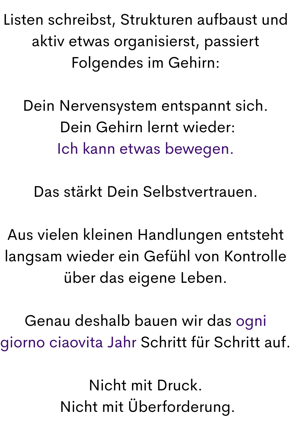 Listen schreibst, Strukturen aufbaust und aktiv etwas organisierst, passiert Folgendes im Gehirn:
Dein Nervensystem entspannt sich.
 Dein Gehirn lernt wieder:
Ich kann etwas bewegen.
Das stärkt Dein Selbstvertrauen.
Aus vielen kleinen Handlungen entsteht langsam wieder ein Gefühl von Kontrolle über das eigene Leben.
Genau deshalb bauen wir das ogni giorno ciaovita Jahr Schritt für Schritt auf.
Nicht mit Druck.
 Nicht mit Überforderung.
