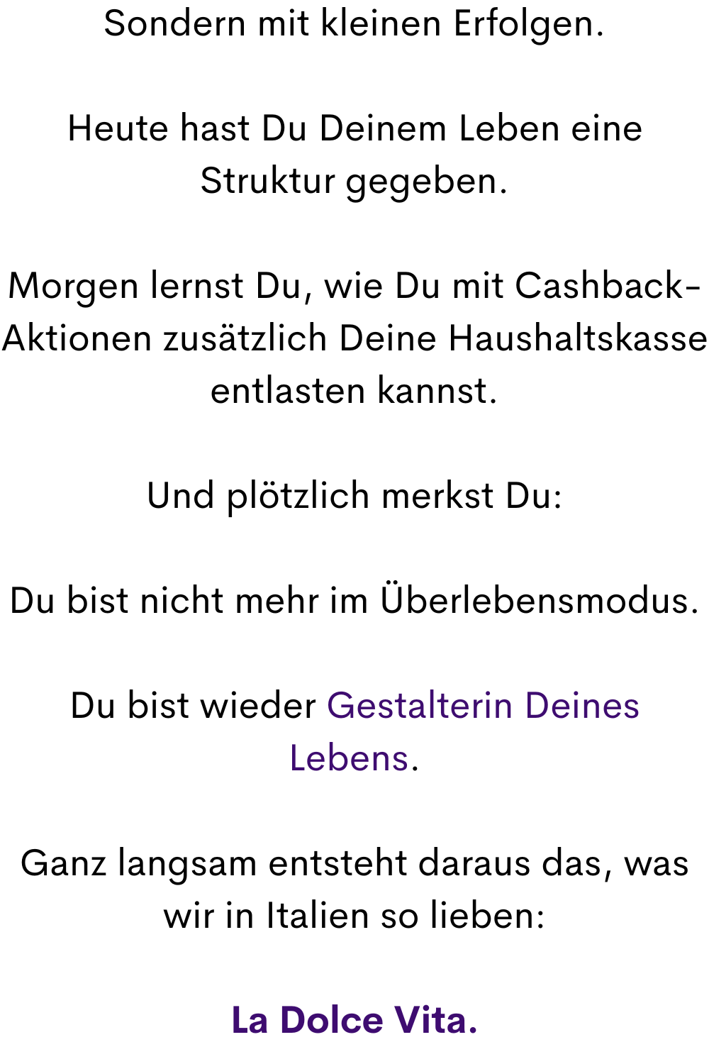 Sondern mit kleinen Erfolgen.
Heute hast Du Deinem Leben eine Struktur gegeben.
Morgen lernst Du, wie Du mit Cashback-Aktionen zusätzlich Deine Haushaltskasse entlasten kannst.
Und plötzlich merkst Du:
Du bist nicht mehr im Überlebensmodus.
Du bist wieder Gestalterin Deines Lebens.
Ganz langsam entsteht daraus das, was wir in Italien so lieben:
La Dolce Vita.
