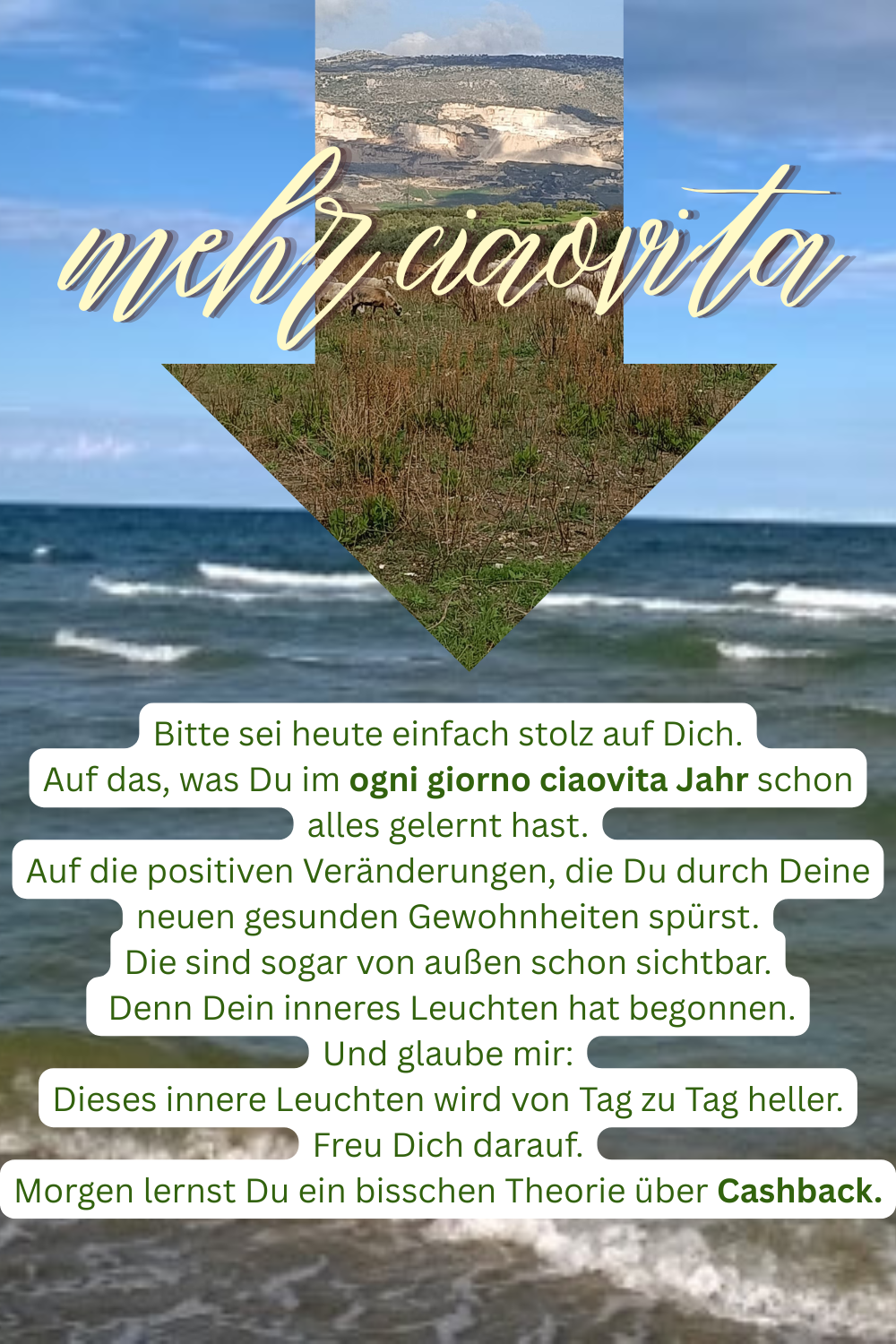 mehr ciaovita
Bitte sei heute einfach stolz auf Dich.
Auf das, was Du im ogni giorno ciaovita Jahr schon alles gelernt hast.
Auf die positiven Veränderungen, die Du durch Deine neuen gesunden Gewohnheiten spürst.
Die sind sogar von außen schon sichtbar.
Denn Dein inneres Leuchten hat begonnen.
Und glaube mir:
Dieses innere Leuchten wird von Tag zu Tag heller.
Freu Dich darauf.
Morgen lernst Du ein bisschen Theorie über Cashback.