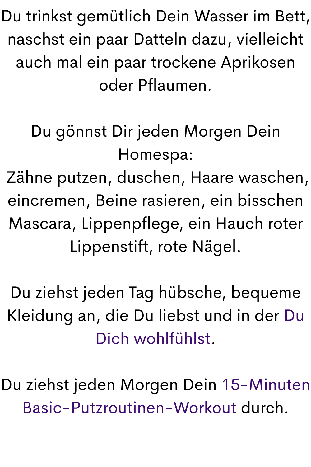 Du trinkst gemütlich Dein Wasser im Bett, naschst ein paar Datteln dazu, vielleicht auch mal ein paar trockene Aprikosen oder Pflaumen.
Du gönnst Dir jeden Morgen Dein Homespa:
 Zähne putzen, duschen, Haare waschen, eincremen, Beine rasieren, ein bisschen Mascara, Lippenpflege, ein Hauch roter Lippenstift, rote Nägel.
Du ziehst jeden Tag hübsche, bequeme Kleidung an, die Du liebst und in der Du Dich wohlfühlst.
Du ziehst jeden Morgen Dein 15-Minuten Basic-Putzroutinen-Workout durch.
