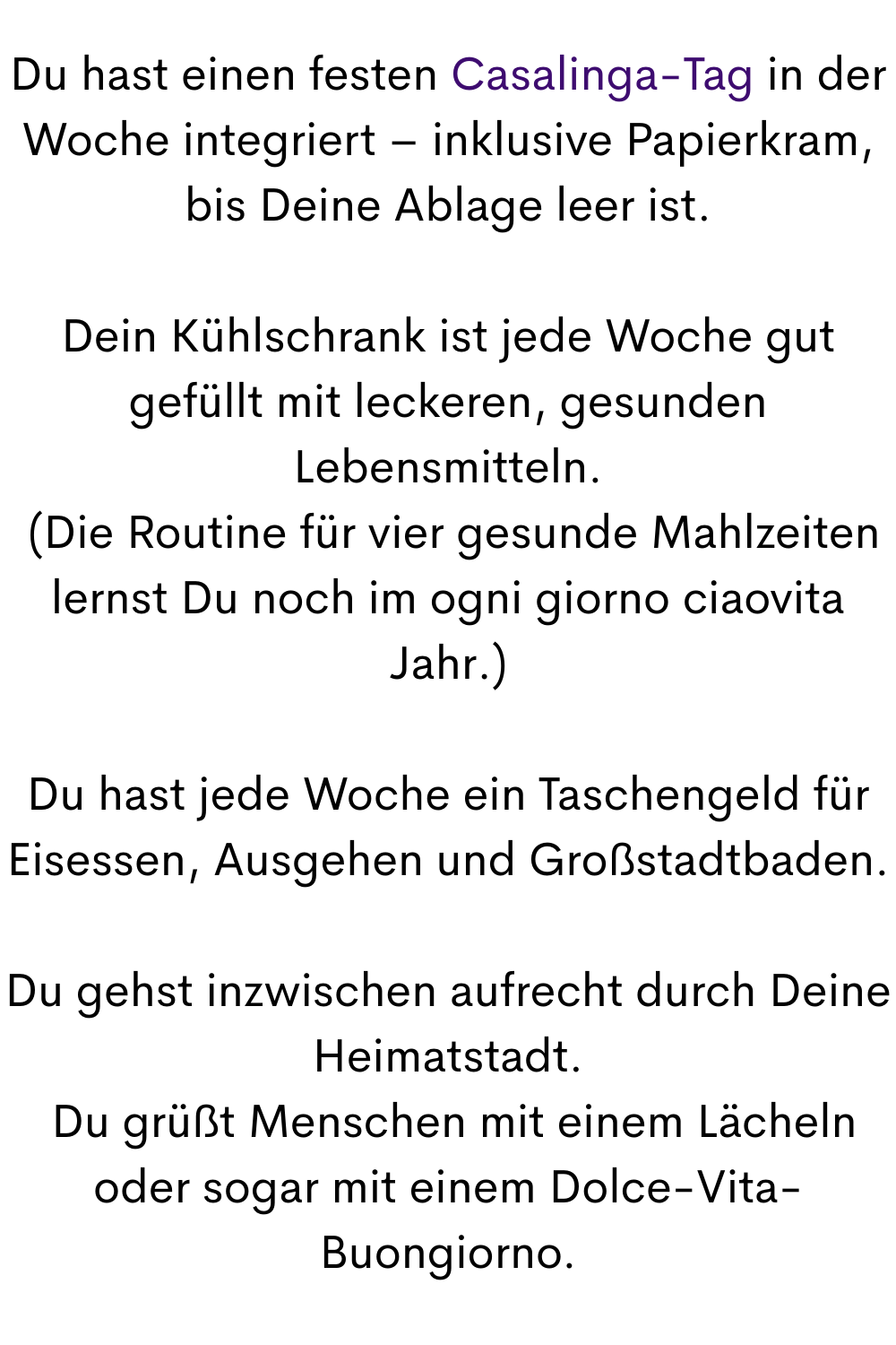 Du hast einen festen Casalinga-Tag in der Woche integriert – inklusive Papierkram, bis Deine Ablage leer ist.
Dein Kühlschrank ist jede Woche gut gefüllt mit leckeren, gesunden Lebensmitteln.
 (Die Routine für vier gesunde Mahlzeiten lernst Du noch im ogni giorno ciaovita Jahr.)
Du hast jede Woche ein Taschengeld für Eisessen, Ausgehen und Großstadtbaden.
Du gehst inzwischen aufrecht durch Deine Heimatstadt.
 Du grüßt Menschen mit einem Lächeln  oder sogar mit einem Dolce-Vita-Buongiorno.
