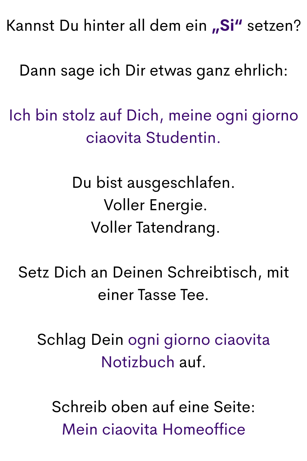 Kannst Du hinter all dem ein „Si“ setzen?
Dann sage ich Dir etwas ganz ehrlich:
Ich bin stolz auf Dich, meine ogni giorno ciaovita Studentin.
Du bist ausgeschlafen.
 Voller Energie.
 Voller Tatendrang.
Setz Dich an Deinen Schreibtisch, mit einer Tasse Tee.
Schlag Dein ogni giorno ciaovita Notizbuch auf.
Schreib oben auf eine Seite:
Mein ciaovita Homeoffice
